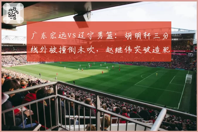 广东宏远vs辽宁男篮:胡明轩三分线外被撞倒未吹,赵继伟突破造犯规尺度对比遭炮轰