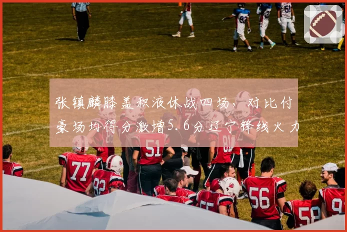 张镇麟膝盖积液休战四场，对比付豪场均得分激增5.6分辽宁锋线火力意外补强