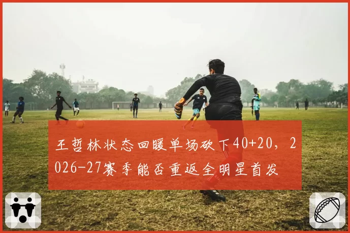 王哲林状态回暖单场砍下40+20，2026-27赛季能否重返全明星首发
