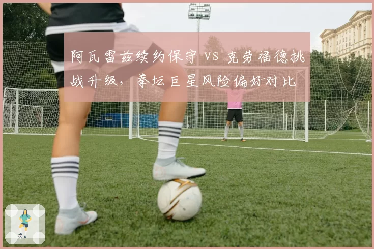 阿瓦雷兹续约保守 vs 克劳福德挑战升级，拳坛巨星风险偏好对比