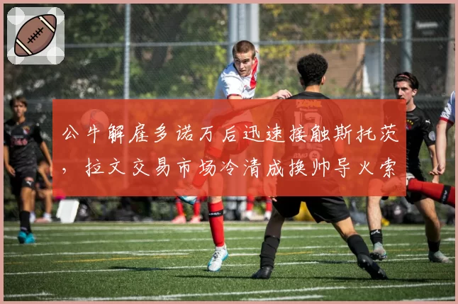 公牛解雇多诺万后迅速接触斯托茨，拉文交易市场冷清成换帅导火索