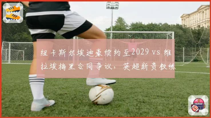 纽卡斯尔埃迪豪续约至2029 vs 维拉埃梅里合同争议，英超新贵教练待遇对比