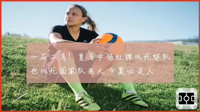 一石二鸟！皇马中场红牌坑死球队也坑死国家队老大 今夏必走人