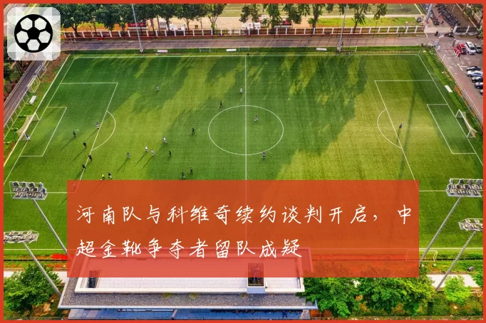 河南队与科维奇续约谈判开启，中超金靴争夺者留队成疑