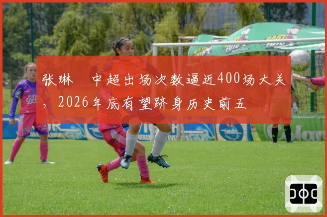 张琳芃中超出场次数逼近400场大关,2026年底有望跻身历史前五
