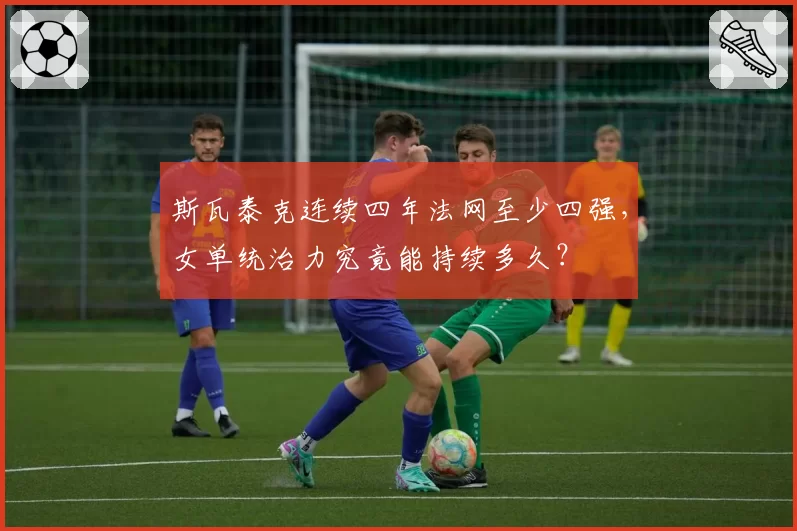 斯瓦泰克连续四年法网至少四强，女单统治力究竟能持续多久？