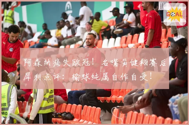 阿森纳痛失欧冠！名嘴黄健翔赛后犀利点评：输球纯属自作自受！