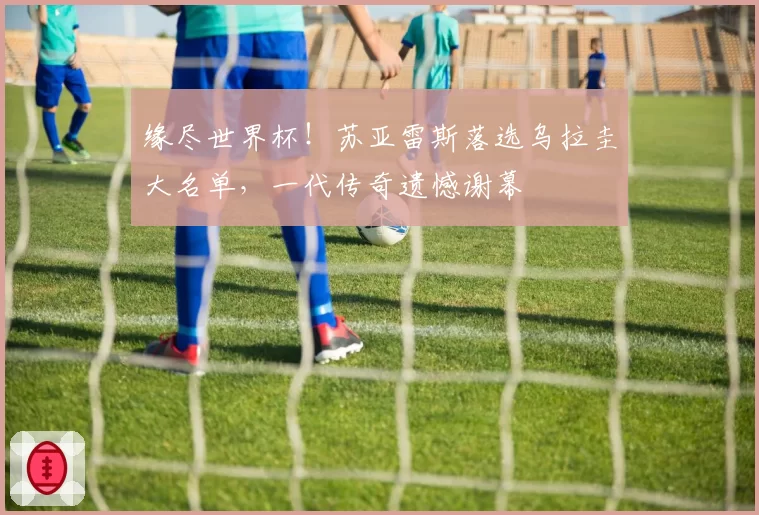 缘尽世界杯！苏亚雷斯落选乌拉圭大名单，一代传奇遗憾谢幕