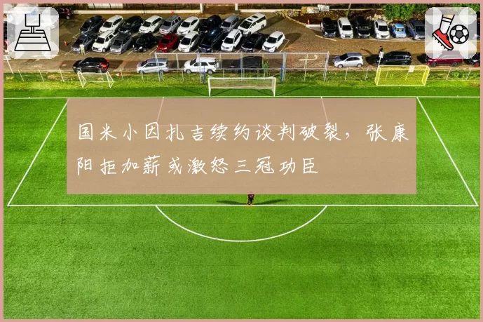 国米小因扎吉续约谈判破裂，张康阳拒加薪或激怒三冠功臣