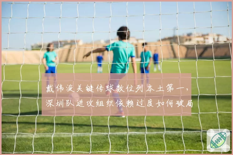 戴伟浚关键传球数位列本土第一，深圳队进攻组织依赖过度如何破局？