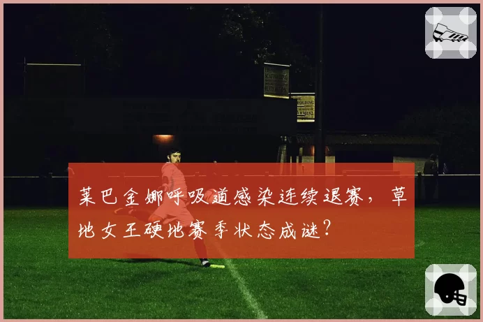 莱巴金娜呼吸道感染连续退赛，草地女王硬地赛季状态成谜？