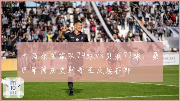 内马尔国家队79球vs贝利77球，桑巴军团历史射手王交接在即