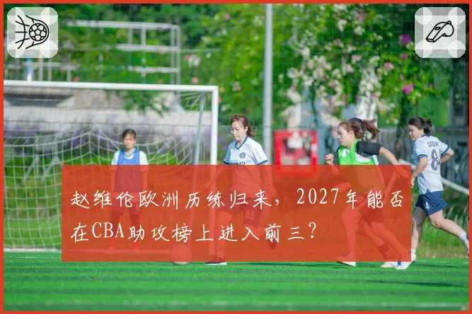 赵维伦欧洲历练归来，2027年能否在CBA助攻榜上进入前三？