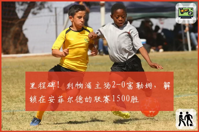 里程碑！利物浦主场2-0富勒姆，解锁在安菲尔德的联赛1500胜