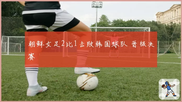 朝鲜女足2比1击败韩国球队 晋级决赛