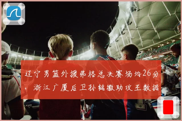 辽宁男篮外援弗格总决赛场均26分，浙江广厦后卫孙铭徽助攻王数据全面对比