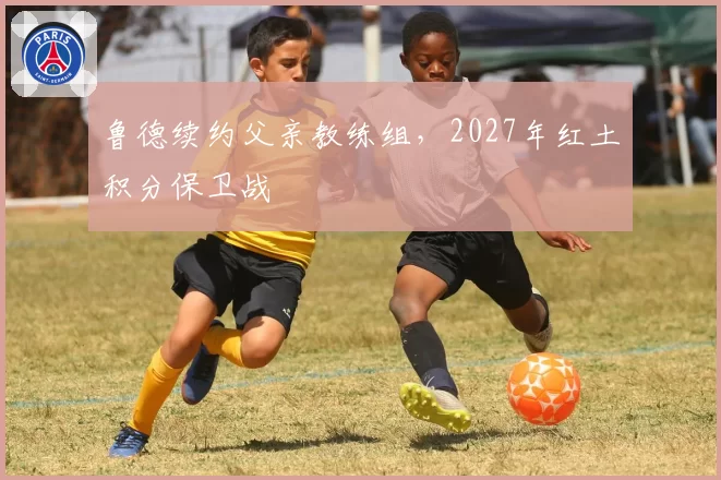 鲁德续约父亲教练组，2027年红土积分保卫战