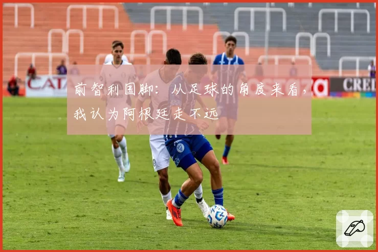 前智利国脚：从足球的角度来看，我认为阿根廷走不远