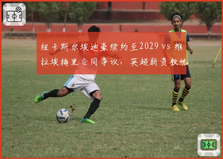 纽卡斯尔埃迪豪续约至2029 vs 维拉埃梅里合同争议，英超新贵教练待遇对比