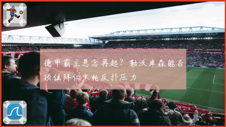 德甲霸主悬念再起？勒沃库森能否顶住拜仁末轮反扑压力