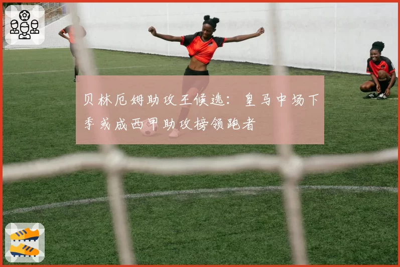 贝林厄姆助攻王候选：皇马中场下季或成西甲助攻榜领跑者