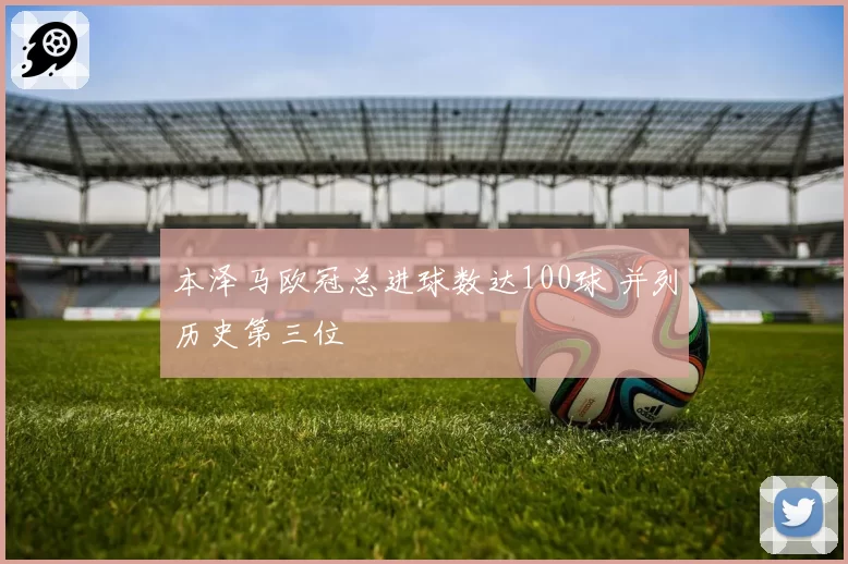 本泽马欧冠总进球数达100球 并列历史第三位