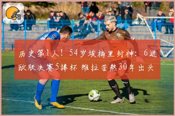 历史第1人！54岁埃梅里封神：6进欧联决赛5捧杯 维拉苦熬30年出头