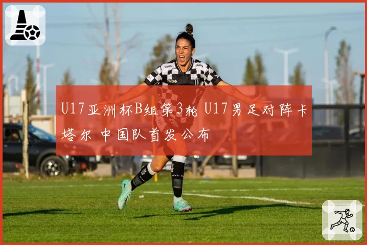 U17亚洲杯B组第3轮 U17男足对阵卡塔尔 中国队首发公布