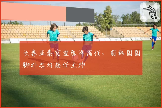 长春亚泰官宣陈洋离任，前韩国国脚朴忠均接任主帅