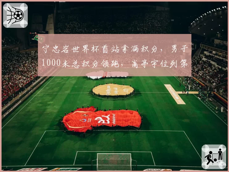 宁忠岩世界杯首站拿满积分,男子1000米总积分领跑,高亭宇位列第七