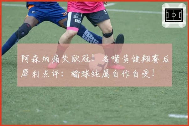 阿森纳痛失欧冠！名嘴黄健翔赛后犀利点评：输球纯属自作自受！