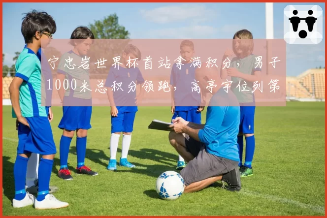 宁忠岩世界杯首站拿满积分,男子1000米总积分领跑,高亭宇位列第七