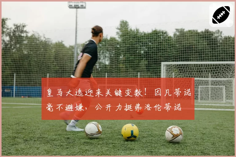 皇马大选迎来关键变数！因凡蒂诺毫不避嫌，公开力挺弗洛伦蒂诺