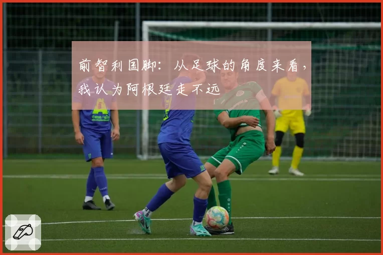 前智利国脚：从足球的角度来看，我认为阿根廷走不远