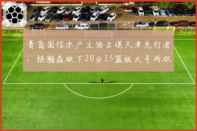 青岛国信水产主场击退天津先行者，杨瀚森砍下20分15篮板大号两双