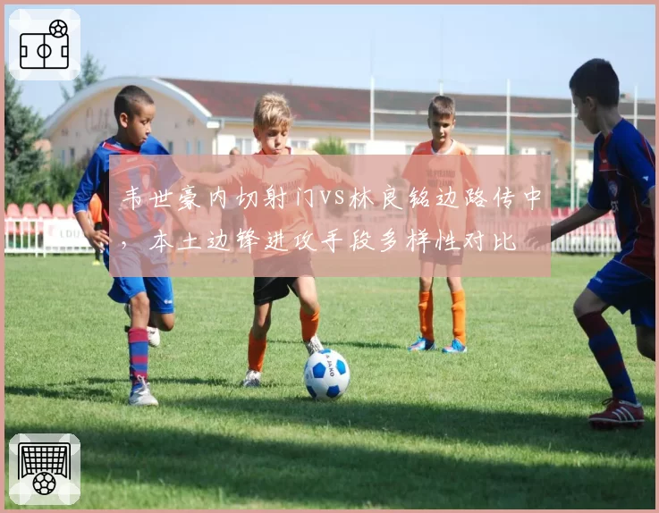 韦世豪内切射门vs林良铭边路传中,本土边锋进攻手段多样性对比