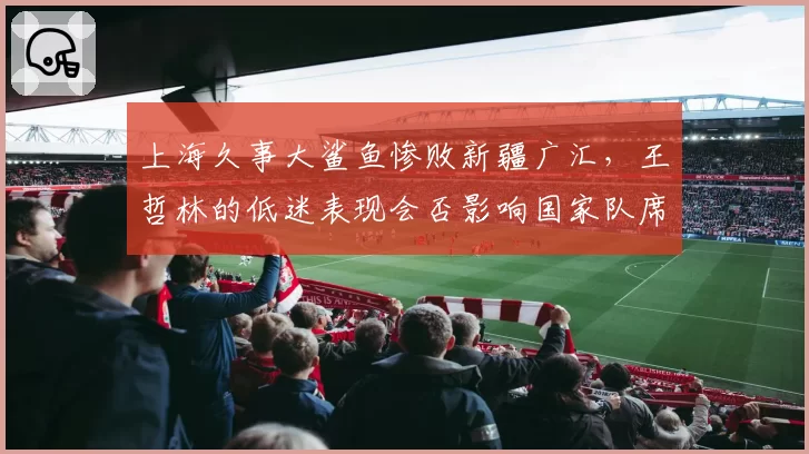 上海久事大鲨鱼惨败新疆广汇,王哲林的低迷表现会否影响国家队席位?