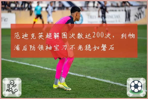 范迪克英超解围次数达200次，利物浦后防领袖宝刀不老稳如磐石