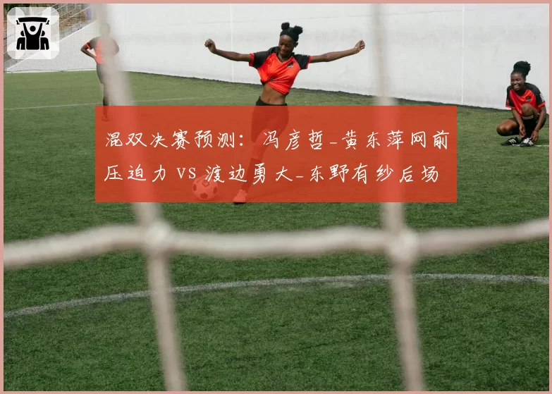 混双决赛预测：冯彦哲_黄东萍网前压迫力 vs 渡边勇大_东野有纱后场强攻