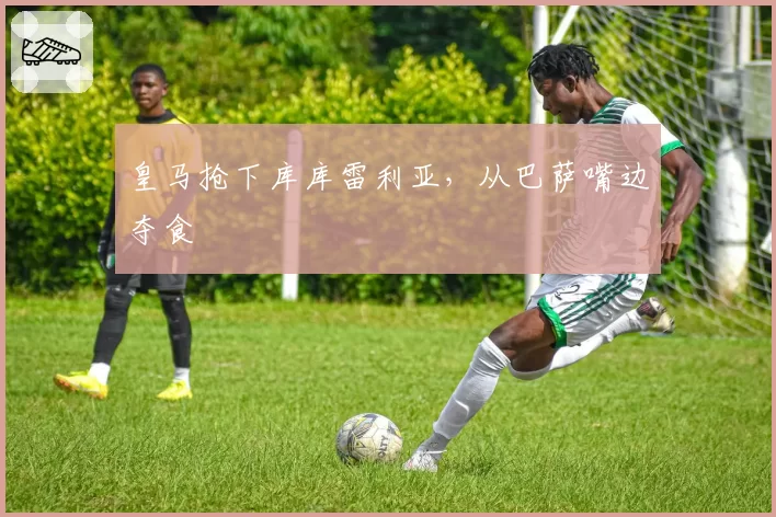 皇马抢下库库雷利亚，从巴萨嘴边夺食