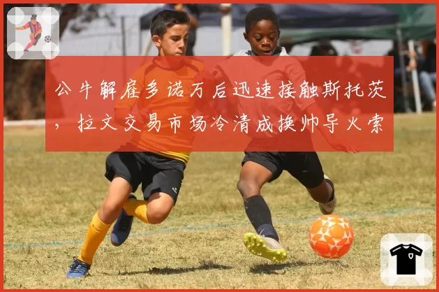 公牛解雇多诺万后迅速接触斯托茨，拉文交易市场冷清成换帅导火索