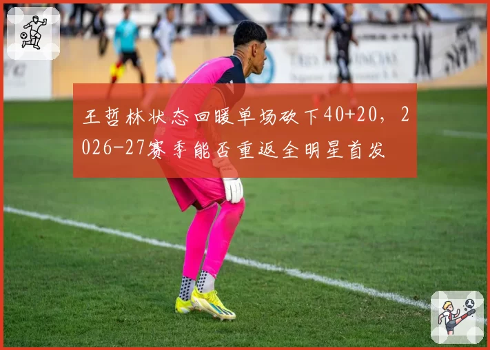 王哲林状态回暖单场砍下40+20，2026-27赛季能否重返全明星首发