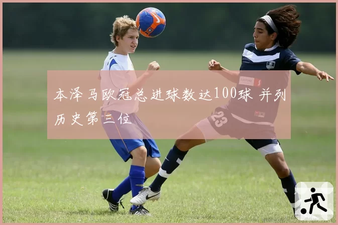 本泽马欧冠总进球数达100球 并列历史第三位