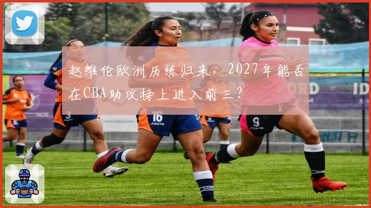 赵维伦欧洲历练归来，2027年能否在CBA助攻榜上进入前三？