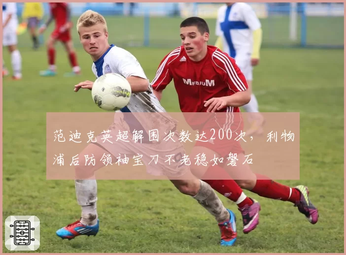 范迪克英超解围次数达200次，利物浦后防领袖宝刀不老稳如磐石