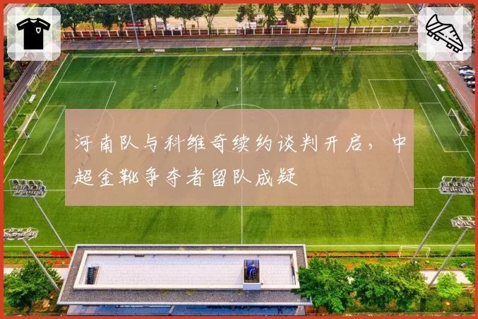 河南队与科维奇续约谈判开启，中超金靴争夺者留队成疑