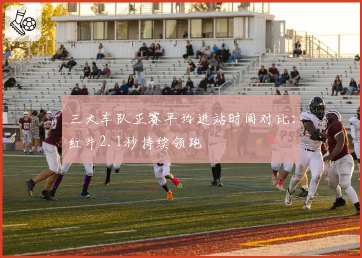 三大车队正赛平均进站时间对比:红牛2.1秒持续领跑