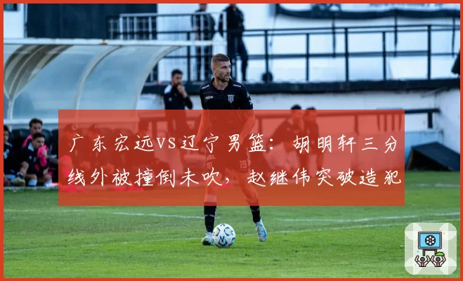 广东宏远vs辽宁男篮:胡明轩三分线外被撞倒未吹,赵继伟突破造犯规尺度对比遭炮轰