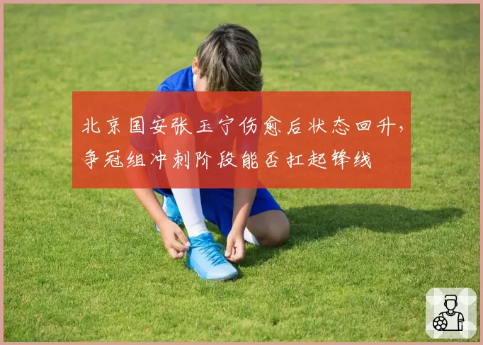 北京国安张玉宁伤愈后状态回升，争冠组冲刺阶段能否扛起锋线