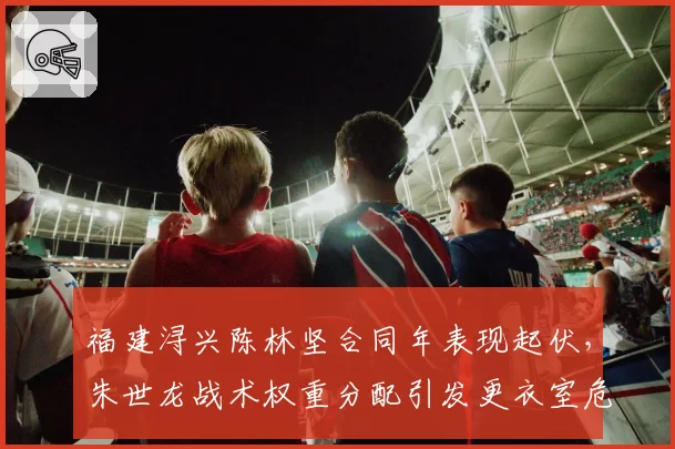 福建浔兴陈林坚合同年表现起伏，朱世龙战术权重分配引发更衣室危机？